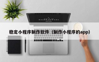 顺德稳定小程序制作软件（制作小程序的app）