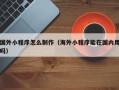 顺德国外小程序怎么制作（海外小程序能在国内用吗）