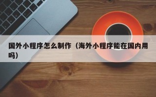 顺德国外小程序怎么制作（海外小程序能在国内用吗）