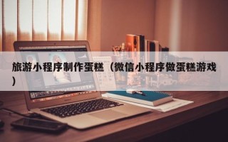 顺德旅游小程序制作蛋糕（微信小程序做蛋糕游戏）